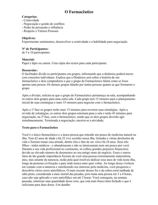 O Farmacêutico
Categorias:
- Criatividade
- Negociação e gestão de conflitos
- Poder de persuasão e influência
- Respeito e Valores Pessoais
Objetivos:
Experimentar sentimentos, desenvolver a criatividade e a habilidade para negociação.
Nº de Participantes:
de 3 a 10 participantes
Material:
Papel e lápis ou caneta. Uma cópia dos textos para cada participante.
Desenrolar:
O facilitador divide os participantes em grupos, informando que a dinâmica poderá mexer
com conceitos individuais. Explica que a Dinâmica será sobre a história de um
farmacêutico e dois compradores e que o grupo do Farmacêutico falará como se fosse
apenas uma pessoa. Os demais grupos falarão por tantas pessoas quanto as que formarem o
grupo.
Após a divisão, solicita-se que o grupo do Farmacêutico permaneça na sala, acompanhando
os outros dois grupos para uma outra sala. Cada grupo terá 15 minutos para o planejamento
inicial de suas estratégias e mais 15 minutos para negociar com o farmacêutico.
Após a 1ª fase os grupos terão mais 15 minutos para reverem suas estratégias. Após a
revisão de estratégias, os outros dois grupos retornam para a sala e terão 45 minutos para
negociação, na 2ª fase, com o farmacêutico, sendo que os dois grupos deverão agir
simultaneamente. Terminada a negociação, encerra-se a atividade.
Texto para o Farmacêutico
Você é o único farmacêutico e a única pessoa que entende um pouco de medicina natural na
ilha. Tem 62 anos de idade e há 22 vive sozinho nessa ilha. Grandes e várias desilusões da
vida o fizeram tomar essa atitude, dentre elas o fato de ser viúvo há 24 anos. Seus três
filhos - todos médicos - o abandonaram e não se interessaram nem um pouco por você.
Durante a sua vida profissional no continente, só colheu grandes prejuízos financeiros
devido ao elevado número de desonestos no seu antigo ramo de negócio. Esses e outros
fatos de tão grande importância fizeram de você uma pessoa extremamente materialista,
ateu, mas amante da natureza, razão pela qual resolveu dedicar seus anos de vida nesta ilha,
longe da pretensa civilização e para onde nunca mais quer voltar. Ao longo dessa vivência
em contato com a natureza e satisfazendo seu interesse pela medicina, você pesquisou e
descobriu vários soros antiofídicos. O mais recente desses foi o da cobra coral malhada de
rabo preto, considerada a mais mortal das picadas, pois mata uma pessoa em 3 a 4 horas,
caso não seja aplicado o soro antiofídico em até 2 horas. Você conseguiu, na semana
passada, sintetizar uma quantidade desse soro, que está num frasco bem fechado e que é
suficiente para duas doses. Um detalhe
 
