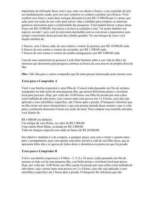 importante da utilização desse soro é que, uma vez aberto o frasco, o seu conteúdo deverá
ser imediatamente usado, pois em caso contrário se oxidará e perderá sua eficácia. Você
venderá esse frasco e mais duas seringas descartáveis por R$ 15.000,00 que é o preço que
acha justo em razão do seu valor para salvar vidas e também para comprar os materiais
químicos necessários para a continuidade das pesquisas. Você poderá baixar o preço desse
frasco até R$ 10.000,00. Sua única e exclusiva condição é esta: ?só aceita dinheiro em
espécie, na mão?, pois você já está muito desiludido com as conversas e argumentos nem
sempre consistentes desse pessoal das cidades grandes. No seu estoque de soros você
dispõe também de:
2 frascos, com 2 doses cada, de soro contra o veneno de jararaca, por R$ 10.000,00 cada.
6 frascos de soro contra o veneno de escorpião, por R$ 1.500,00 cada.
3 frascos de soro contra o veneno de aranha caranguejeira, por R$ 5.000,00 cada.
Uma de suas características pessoais é a de falar bastante sobre a sua vida na ilha e do
interesse que demonstra pela pesquisa contínua na busca da cura através da própria flora da
ilha.
Obs.: Não fale para o outros comprador que há outra pessoa interessada neste mesmo soro.
Texto para o Comprador A
Você e sua família (esposo(a) e uma filha de 12 anos) estão passando um fim de semana,
acampados no lado norte de uma pequena ilha, que possui belíssimas praias e excelente
local para pescaria. Hoje, por volta das 14:00 horas, sua filha foi picada por uma cobra
coral malhada de rabo preto, cujo veneno mata uma pessoa em 3 a 4 horas, caso não seja
aplicado o soro antiofídico específico, até 2 horas após a picada. O barqueiro informou que
na ilha existe um único farmacêutico e que esta pessoa entende desse assunto e que à volta
para o continente demorará 6 horas em razão da maré. Para comprar esse remédio salvador,
você dispõe de:
R$ 5.000,00 em dinheiro.
Um relógio de ouro Rolex, no valor de R$ 3.000,00.
Uma caneta Mont Blanc, avaliada em R$ 2.000,00.
Talão de cheques especial com saldo no banco de R$ 20.000,00.
Seu objetivo imediato é o de comprar, a qualquer preço, esse soro e trazer o quanto antes
para o acampamento, pois com apenas uma dose salvará a vida de sua filha única, que já
apresenta febre alta e se queixa de fortes dores e dormência na perna em que foi picada.
Texto para o Comprador B
Você e sua família (esposo(a) e 4 filhos - 3, 5, 8 e 10 anos), estão passando um fim de
semana no lado sul de uma pequena ilha, com belas praias e excelente local para pesca.
Hoje, por volta das 14:00 horas seu filho caçula foi picado por uma cobra coral malhada de
rabo preto, cujo veneno mata uma pessoa em 3 a 4 horas, caso não seja aplicado o soro
antiofídico específico até 2 horas após a picada. O barqueiro lhe informou que não
 