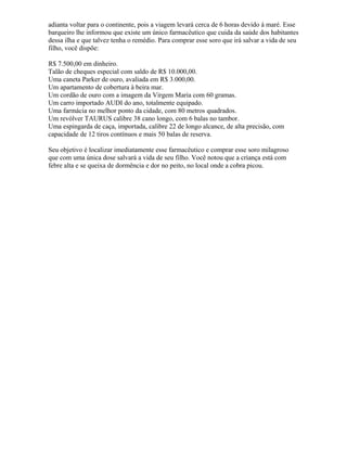 adianta voltar para o continente, pois a viagem levará cerca de 6 horas devido à maré. Esse
barqueiro lhe informou que existe um único farmacêutico que cuida da saúde dos habitantes
dessa ilha e que talvez tenha o remédio. Para comprar esse soro que irá salvar a vida de seu
filho, você dispõe:
R$ 7.500,00 em dinheiro.
Talão de cheques especial com saldo de R$ 10.000,00.
Uma caneta Parker de ouro, avaliada em R$ 3.000,00.
Um apartamento de cobertura à beira mar.
Um cordão de ouro com a imagem da Virgem Maria com 60 gramas.
Um carro importado AUDI do ano, totalmente equipado.
Uma farmácia no melhor ponto da cidade, com 80 metros quadrados.
Um revólver TAURUS calibre 38 cano longo, com 6 balas no tambor.
Uma espingarda de caça, importada, calibre 22 de longo alcance, de alta precisão, com
capacidade de 12 tiros contínuos e mais 50 balas de reserva.
Seu objetivo é localizar imediatamente esse farmacêutico e comprar esse soro milagroso
que com uma única dose salvará a vida de seu filho. Você notou que a criança está com
febre alta e se queixa de dormência e dor no peito, no local onde a cobra picou.
 