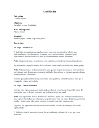 Atualidades
Categorias:
- Conhecimento
Objetivos:
Introduzir o tema Atualidade.
Nº de Participantes:
Não há limites
Material:
Tiras de papel, canetas, flip-chart, pincel.
Desenrolar:
1a. etapa - Preparação
O facilitador entrega tiras de papel e canetas para cada participante e solicita que,
individualmente e sigilosamente, pensem e escrevam um assunto (apenas o tema)
relacionado à realidade atual (do país, de determinado ou mesmo no mundo).
Nota: é importante que o assunto seja bem específico, evitando termos muito genéricos.
Recolher todos os papéis com os devidos temas, embaralhá-los e redistribuir para o grupo.
Nota: Pode ocorrer do participante tirar o tema que ele próprio escreveu ou o mesmo tema
ser indicado mais de uma vez portanto o facilitador deve checar se isto ocorreu antes de dar
prosseguimento à dinâmica.
Solicitar que cada um leia silenciosamente o tema que tirou, tomando cuidado para que o
colega não veja do que se trata.
2a. etapa - Desenvolvimento
Explicar para o grupo que nesta etapa, cada um deverá pensar numa forma não verbal de
representar para os demais o assunto que está descrito no seu papel.
Nota: vale representar através de mímicas, desenhos, gestos, etc. Pode-se dar indicativos
para o grupo na medida que este acera, se aproxima ou erra. Ex. sinais de cabeça, como sim
ou não - sinais com a mão, como positivo ou negativo ou mais ou menos, etc.
Enquanto um representa os demais tentarão descobrir e dizer o assunto que está sendo
representado.
O facilitador deve ir anotando o nome dos acertadores e o número de vezes que estes
acertaram.
 