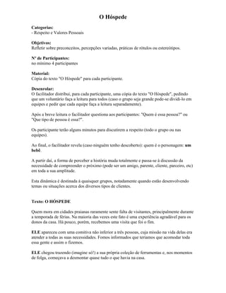 O Hóspede
Categorias:
- Respeito e Valores Pessoais
Objetivos:
Refletir sobre preconceitos, percepções variadas, práticas de rótulos ou estereótipos.
Nº de Participantes:
no mínimo 4 participantes
Material:
Cópia do texto "O Hóspede" para cada participante.
Desenrolar:
O facilitador distribui, para cada participante, uma cópia do texto "O Hóspede", pedindo
que um voluntário faça a leitura para todos (caso o grupo seja grande pode-se dividi-lo em
equipes e pedir que cada equipe faça a leitura separadamente).
Após a breve leitura o facilitador questiona aos participantes: "Quem é essa pessoa?" ou
"Que tipo de pessoa é essa?".
Os participante terão alguns minutos para discutirem a respeito (todo o grupo ou nas
equipes).
Ao final, o facilitador revela (caso ninguém tenho descoberto): quem é o personagem: um
bebê.
A partir daí, a forma de perceber a história muda totalmente e passa-se à discussão da
necessidade de compreender o próximo (pode ser um amigo, parente, cliente, parceiro, etc)
em toda a sua amplitude.
Esta dinâmica é destinada à quaisquer grupos, notadamente quando estão desenvolvendo
temas ou situações acerca dos diversos tipos de clientes.
Texto: O HÓSPEDE
Quem mora em cidades praianas raramente sente falta de visitantes, principalmente durante
a temporada de férias. Na maioria das vezes este fato é uma experiência agradável para os
donos da casa. Há pouco, porém, recebemos uma visita que foi o fim.
ELE apareceu com uma comitiva não inferior a três pessoas, cuja missão na vida delas era
atender a todas as suas necessidades. Fomos informados que teríamos que acomodar toda
essa gente e assim o fizemos.
ELE chegou trazendo (imagine só!) a sua própria coleção de ferramentas e, nos momentos
de folga, começava a desmontar quase tudo o que havia na casa.
 