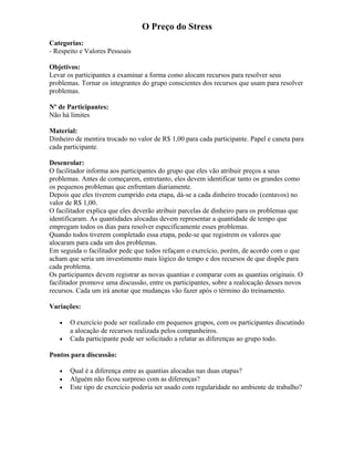 O Preço do Stress
Categorias:
- Respeito e Valores Pessoais
Objetivos:
Levar os participantes a examinar a forma como alocam recursos para resolver seus
problemas. Tornar os integrantes do grupo conscientes dos recursos que usam para resolver
problemas.
Nº de Participantes:
Não há limites
Material:
Dinheiro de mentira trocado no valor de R$ 1,00 para cada participante. Papel e caneta para
cada participante.
Desenrolar:
O facilitador informa aos participantes do grupo que eles vão atribuir preços a seus
problemas. Antes de começarem, entretanto, eles devem identificar tanto os grandes como
os pequenos problemas que enfrentam diariamente.
Depois que eles tiverem cumprido esta etapa, dá-se a cada dinheiro trocado (centavos) no
valor de R$ 1,00.
O facilitador explica que eles deverão atribuir parcelas de dinheiro para os problemas que
identificaram. As quantidades alocadas devem representar a quantidade de tempo que
empregam todos os dias para resolver especificamente esses problemas.
Quando todos tiverem completado essa etapa, pede-se que registrem os valores que
alocaram para cada um dos problemas.
Em seguida o facilitador pede que todos refaçam o exercício, porém, de acordo com o que
acham que seria um investimento mais lógico do tempo e dos recursos de que dispõe para
cada problema.
Os participantes devem registrar as novas quantias e comparar com as quantias originais. O
facilitador promove uma discussão, entre os participantes, sobre a realocação desses novos
recursos. Cada um irá anotar que mudanças vão fazer após o término do treinamento.
Variações:
• O exercício pode ser realizado em pequenos grupos, com os participantes discutindo
a alocação de recursos realizada pelos companheiros.
• Cada participante pode ser solicitado a relatar as diferenças ao grupo todo.
Pontos para discussão:
• Qual é a diferença entre as quantias alocadas nas duas etapas?
• Alguém não ficou surpreso com as diferenças?
• Este tipo de exercício poderia ser usado com regularidade no ambiente de trabalho?
 