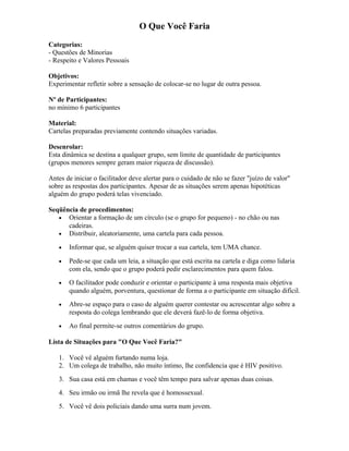 O Que Você Faria
Categorias:
- Questões de Minorias
- Respeito e Valores Pessoais
Objetivos:
Experimentar refletir sobre a sensação de colocar-se no lugar de outra pessoa.
Nº de Participantes:
no mínimo 6 participantes
Material:
Cartelas preparadas previamente contendo situações variadas.
Desenrolar:
Esta dinâmica se destina a qualquer grupo, sem limite de quantidade de participantes
(grupos menores sempre geram maior riqueza de discussão).
Antes de iniciar o facilitador deve alertar para o cuidado de não se fazer "juízo de valor"
sobre as respostas dos participantes. Apesar de as situações serem apenas hipotéticas
alguém do grupo poderá telas vivenciado.
Seqüência de procedimentos:
• Orientar a formação de um círculo (se o grupo for pequeno) - no chão ou nas
cadeiras.
• Distribuir, aleatoriamente, uma cartela para cada pessoa.
• Informar que, se alguém quiser trocar a sua cartela, tem UMA chance.
• Pede-se que cada um leia, a situação que está escrita na cartela e diga como lidaria
com ela, sendo que o grupo poderá pedir esclarecimentos para quem falou.
• O facilitador pode conduzir e orientar o participante à uma resposta mais objetiva
quando alguém, porventura, questionar de forma a o participante em situação difícil.
• Abre-se espaço para o caso de alguém querer contestar ou acrescentar algo sobre a
resposta do colega lembrando que ele deverá fazê-lo de forma objetiva.
• Ao final permite-se outros comentários do grupo.
Lista de Situações para "O Que Você Faria?"
1. Você vê alguém furtando numa loja.
2. Um colega de trabalho, não muito íntimo, lhe confidencia que é HIV positivo.
3. Sua casa está em chamas e você têm tempo para salvar apenas duas coisas.
4. Seu irmão ou irmã lhe revela que é homossexual.
5. Você vê dois policiais dando uma surra num jovem.
 