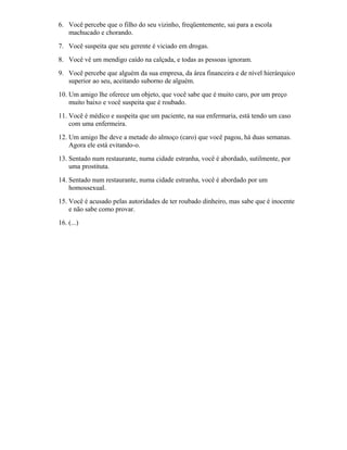 6. Você percebe que o filho do seu vizinho, freqüentemente, sai para a escola
machucado e chorando.
7. Você suspeita que seu gerente é viciado em drogas.
8. Você vê um mendigo caído na calçada, e todas as pessoas ignoram.
9. Você percebe que alguém da sua empresa, da área financeira e de nível hierárquico
superior ao seu, aceitando suborno de alguém.
10. Um amigo lhe oferece um objeto, que você sabe que é muito caro, por um preço
muito baixo e você suspeita que é roubado.
11. Você é médico e suspeita que um paciente, na sua enfermaria, está tendo um caso
com uma enfermeira.
12. Um amigo lhe deve a metade do almoço (caro) que você pagou, há duas semanas.
Agora ele está evitando-o.
13. Sentado num restaurante, numa cidade estranha, você é abordado, sutilmente, por
uma prostituta.
14. Sentado num restaurante, numa cidade estranha, você é abordado por um
homossexual.
15. Você é acusado pelas autoridades de ter roubado dinheiro, mas sabe que é inocente
e não sabe como provar.
16. (...)
 