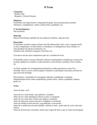 O Trem
Categorias:
- Quebra-Gelo
- Respeito e Valores Pessoais
Objetivos:
Possibilitar uma aquecimento e integração do grupo, antes de passar para assuntos
referentes a competências, valores, pontos fortes, qualidades, etc.
Nº de Participantes:
Não há limites
Material:
Musica Piui (Eliana), aparelho de som, pipocas, bombons, copia do texto.
Desenrolar:
O facilitador convida o grupo a formar uma fila indiana dois a dois, com o seguinte perfil:
os mais competentes, os mais bonitos, os bondosos, os inteligentes,os bem vestidos, os
colecionadores de amores,os honestos, etc
formada a fila, distribuir as pipocas, bom-bons, etc,
Convida-se um dos mais competentes para ser o condutor do trem.
O facilitador coloca a musica indicada e alterna os participantes à medida que a musica for
tocando, pedindo ser condutor a cada momento os mais bonitos, bondosos, bem vestidos,
etc
Ao final, sentados em circulo(preferencialmente no chão) questiona-se como foi a
atividade. Deve-se ouvir a fala do grupo e fazendo-se a pontuação necessária com base no
que trazem da atividade.
Para finalizar, o facilitador lê a mensagem indicada e trabalhando o conteúdo,
fundamentação teórica sobre competências, pontos fortes, valores, qualidades, talentos,
perfil, etc.
Texto:
Antes de tudo, você!
Antes de ser o mais bonito, seja autêntico e triunfará.
Antes de ser o mais inteligente esforce-se mais e conseguirá.
Antes de ser o mais bem vestido seja simples e encantará.
Antes de colecionar amores procure o verdadeiro e encontrará.
Antes de ofender na hora da raiva, seja dedicado e convencerá...
Antes de se acabar por um amor perdido, valorize-se mais , goste mais de você e não mais
sofrerá.
Antes de mostrar que é um gênio, mostre que é capaz de fazer o que os outros tem preguiça
 