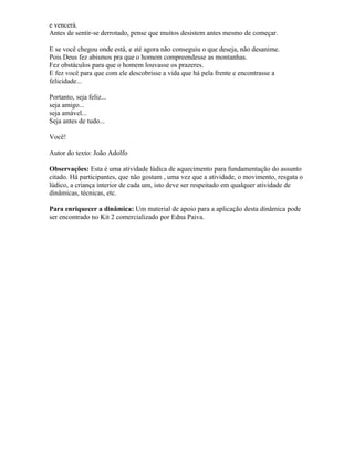 e vencerá.
Antes de sentir-se derrotado, pense que muitos desistem antes mesmo de começar.
E se você chegou onde está, e até agora não conseguiu o que deseja, não desanime.
Pois Deus fez abismos pra que o homem compreendesse as montanhas.
Fez obstáculos para que o homem louvasse os prazeres.
E fez você para que com ele descobrisse a vida que há pela frente e encontrasse a
felicidade...
Portanto, seja feliz...
seja amigo...
seja amável...
Seja antes de tudo...
Você!
Autor do texto: João Adolfo
Observações: Esta é uma atividade lúdica de aquecimento para fundamentação do assunto
citado. Há participantes, que não gostam , uma vez que a atividade, o movimento, resgata o
lúdico, a criança interior de cada um, isto deve ser respeitado em qualquer atividade de
dinâmicas, técnicas, etc.
Para enriquecer a dinâmica: Um material de apoio para a aplicação desta dinâmica pode
ser encontrado no Kit 2 comercializado por Edna Paiva.
 