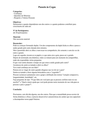 Passeio às Cegas
Categorias:
- Confiança
- Questões de Minorias
- Respeito e Valores Pessoais
Objetivos:
Demonstrar o quanto dependemos uns dos outros e o quanto podemos contribuir para
crescimento de cada um.
Nº de Participantes:
até 20 participantes
Material:
Não necessita material
Desenrolar:
Pode-se começar formando duplas. Um dos componentes da dupla fecha os olhos e passa a
andar guiado pelo outro durante dois minutos.
Não é permitido abrir os olhos e nem tocar no companheiro, tão somente o som da voz do
outro o guiará.
Logo em seguida, trocam-se os papéis e o que antes era o guia, passa ser o guiado.
Depois de terminada esta dinâmica, todos se reúnem para um momento de compartilhar,
onde são respondidas várias perguntas:
O que você sentiu durante o tempo em que estava sendo guiado pelo outro?
Aconteceu de sentir-se tentado a abrir os olhos?
Teve total confiança em seu líder?
Pensou em se vingar do outro quando chegasse sua vez de ser o guia?
Sentiu-se tentado a fazer alguma brincadeira com o "ceguinho"?
Procure esclarecer juntamente com o grupo a definição dos termos "coração compassivo,
longanimidade, humildade", etc.
Faça perguntas do tipo: "O que falta em você para que as pessoas confiem mais no seu
auxílio?" e "Qual a maior ajuda que você pode prestar neste momento de sua vida para as
pessoas e para o grupo?".
Conclusão:
Precisamos, sem dúvida alguma, uns dos outros. Para que a mutualidade possa ocorrer de
forma dinâmica e eficaz, é preciso desenvolver características de caráter que nos capacitem
a desempenhar nosso papel fraterno.
 