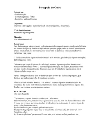Percepção do Outro
Categorias:
- Comunicação
- Comunicação não verbal
- Respeito e Valores Pessoais
Objetivos:
Exercitar a percepção e memória visual, observar detalhes, descontrair.
Nº de Participantes:
no mínimo 6 participantes
Material:
Não necessita material
Desenrolar:
Esta dinâmica que não precisa ser realizada com todos os participantes, sendo satisfatória (e
até mesmo desejável) mesmo se aplicada em parte do grupo, onde os demais participantes
apenas observariam. Se necessário pode-se inverter os papéis ao final: quem observou
participa e vice-versa.
O facilitador solicita alguns voluntários (de 8 a 10 pessoas), pedindo que fiquem em duplas,
de frente para o outro.
Orienta-se que os participantes de cada dupla, durante alguns segundos, observem-se
minuciosamente um ao outro. O facilitador pede então que, nas duplas, fiquem de costas
um para o outro. Enquanto estão de costas cada um deverá alterar alguma coisa em si
(objeto, cabelo, roupa, etc.).
Feita a alteração voltam a ficar de frente um para o outro e o facilitador pergunta, por
dupla, o que cada um percebe de mudança no outro.
Finaliza-se com a leitura do texto "Ver Vendo", fazendo algumas reflexões acerca da
loucura do dia-a-dia, onde não nos percebemos e muito menos percebemos a riqueza dos
detalhes nas coisas e pessoas que nos cercam.
VER VENDO
Otto Lara Rezende
"De tanto ver, a gente banaliza o olhar - vê... não vendo.
Experimente ver, pela primeira vez, o que você vê todo dia, sem ver. Parece fácil mas não
é: o que nos cerca, o que nos é familiar, já não desperta curiosidade. O campo visual da
nossa retina é como um vazio.
Você sai todo dia, por exemplo, pela mesma porta.
Se alguém lhe perguntar o que você vê no caminho, você não sabe. De tanto ver, você
banaliza o olhar.
Sei de um profissional que passou 32 anos a fio pelo mesmo hall do prédio do seu
 