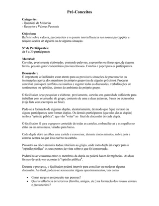 Pré-Conceitos
Categorias:
- Questões de Minorias
- Respeito e Valores Pessoais
Objetivos:
Refletir sobre valores, preconceitos e o quanto isso influencia nas nossas percepções e
reações acerca de alguém ou de alguma situação.
Nº de Participantes:
de 5 a 30 participantes
Material:
Cartelas, previamente elaboradas, contendo palavras, expressões ou frases que, de alguma
forma, possam gerar comentários preconceituosos. Canetas e papel para os participantes.
Desenrolar:
É importante o facilitador estar atento para as prováveis situações de preconceito ou
insinuações acerca dos membros do próprio grupo (ou de alguém próximo). Procurar
conciliar quaisquer conflitos ou insultos e esgotar todas as discussões, verbalizações de
sentimentos ou opiniões, dentro do ambiente do próprio grupo.
O facilitador deve pesquisar e elaborar, previamente, cartelas em quantidade suficiente para
trabalhar com o tamanho do grupo, contento de uma a duas palavras, frases ou expressões
(veja lista com exemplos ao final).
Pede-se a formação de algumas duplas, aleatoriamente, de modo que fique metade ou
alguns participantes sem formar duplas. Os demais participantes (que não são as duplas)
serão a "opinião pública", que vão "votar" ao final da discussão de cada dupla.
O facilitador lê para o grupo o conteúdo de todas as cartelas, embaralha-as e as espalha no
chão ou em uma mesa, viradas para baixo.
Cada dupla deve escolher uma cartela e conversar, durante cinco minutos, sobre prós e
contras acerca do que está escrito na cartela.
Passados os cinco minutos todos retornam ao grupo, onde cada dupla irá expor para a
"opinião pública" os seus pontos de vista sobre o que foi conversado.
Poderá haver consenso entre os membros da dupla ou poderá haver divergências. As duas
formas deverão ser expostas à "opinião pública".
Durante o processo, o facilitador poderá intervir para conciliar ou moderar alguma
discussão. Ao final, podem-se acrescentar alguns questionamentos, tais como:
• Como surge o preconceito nas pessoas?
• Qual a influência de terceiros (família, amigos, etc.) na formação dos nossos valores
e preconceitos?
 