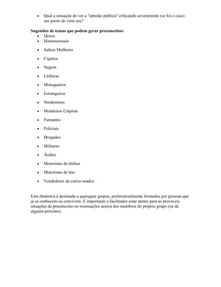 • Qual a sensação de ver a "opinião pública" criticando severamente (se foi o caso)
um ponto de vista seu?
Sugestões de temas que podem gerar preconceitos:
• Idosos
• Homossexuais
• Judeus Mulheres
• Ciganos
• Negros
• Lésbicas
• Motoqueiros
• Estrangeiros
• Nordestinos
• Metaleiros Caipiras
• Fumantes
• Policiais
• Drogados
• Militares
• Árabes
• Motoristas de ônibus
• Motoristas de táxi
• Vendedores de carros usados
Esta dinâmica é destinada a quaisquer grupos, preferencialmente formados por pessoas que
já se conhecem ou convivem. É importante o facilitador estar atento para as prováveis
situações de preconceito ou insinuações acerca dos membros do próprio grupo (ou de
alguém próximo).
 