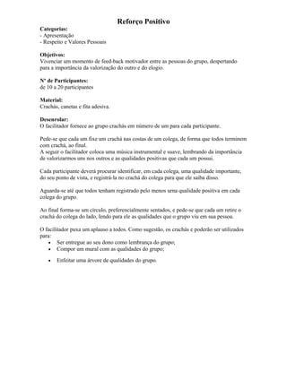 Reforço Positivo
Categorias:
- Apresentação
- Respeito e Valores Pessoais
Objetivos:
Vivenciar um momento de feed-back motivador entre as pessoas do grupo, despertando
para a importância da valorização do outro e do elogio.
Nº de Participantes:
de 10 a 20 participantes
Material:
Crachás, canetas e fita adesiva.
Desenrolar:
O facilitador fornece ao grupo crachás em número de um para cada participante.
Pede-se que cada um fixe um crachá nas costas de um colega, de forma que todos terminem
com crachá, ao final.
A seguir o facilitador coloca uma música instrumental e suave, lembrando da importância
de valorizarmos uns nos outros e as qualidades positivas que cada um possui.
Cada participante deverá procurar identificar, em cada colega, uma qualidade importante,
do seu ponto de vista, e registrá-la no crachá do colega para que ele saiba disso.
Aguarda-se até que todos tenham registrado pelo menos urna qualidade positiva em cada
colega do grupo.
Ao final forma-se um círculo, preferencialmente sentados, e pede-se que cada um retire o
crachá do colega do lado, lendo para ele as qualidades que o grupo viu em sua pessoa.
O facilitador puxa um aplauso a todos. Como sugestão, os crachás e poderão ser utilizados
para:
• Ser entregue ao seu dono como lembrança do grupo;
• Compor um mural com as qualidades do grupo;
• Enfeitar uma árvore de qualidades do grupo.
 