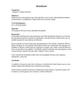 Resistência
Categorias:
- Respeito e Valores Pessoais
Objetivos:
Despertar para a percepção de que cada indivíduo é único e que a pluralidade de opiniões,
conhecimentos e competência é imprescindível em uma boa equipe.
Nº de Participantes:
de 5 a 20 participantes
Material:
Tinta guache (diversas cores), quadrados de papelão.
Desenrolar:
O facilitador distribui para cada participante uma folha de papelão (ela pode ter o formato
de uma paleta de pintor ou apenas um quadrado) e um tubo de tinta. Cada um deve ter, na
medida do possível, uma tinta de cor diferente.
Inicia-se dando um nome de país para cada participante. Por exemplo: Argentina, México,
Brasil, Paraguai, etc. Em seguida o facilitador informa que o funcionário da Argentina vai
trabalhar no México. Então quem for Argentina vai pegar, com o dedo, a tinta do México e
fazer um desenho no seu papelão. O facilitador repete escolhendo outro participante e assim
sucessivamente, fazendo com que todos "migrem" entre os países.
Com o desenrolar da dinâmica todos terão em seu papelão diversas cores, algumas
sobrepostas, outras não.
Conclusão:
A tendência é de que as cores não se misturem, o desenho terá várias formas, mas as cores
estarão sempre bem definidas com resistências de misturas.
Assim acontece quando as pessoas se mudam para outros lugares. A primeira reação é de
resistência a outros grupos com costumes e culturas diferentes.
 