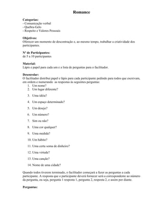 Romance
Categorias:
- Comunicação verbal
- Quebra-Gelo
- Respeito e Valores Pessoais
Objetivos:
Oferecer um momento de descontração e, ao mesmo tempo, trabalhar a criatividade dos
participantes.
Nº de Participantes:
de 5 a 10 participantes
Material:
Lápis e papel para cada um e a lista de perguntas para o facilitador.
Desenrolar:
O facilitador distribui papel e lápis para cada participante pedindo para todos que escrevam,
em ordem e numerando as respostas às seguintes perguntas:
1. Um nome?
2. Um lugar diferente?
3. Uma idéia?
4. Um espaço determinado?
5. Um desejo?
6. Um número?
7. Sim ou não?
8. Uma cor qualquer?
9. Uma medida?
10. Um hábito?
11. Uma certa soma de dinheiro?
12. Uma virtude?
13. Uma canção?
14. Nome de uma cidade?
Quando todos tiverem terminado, o facilitador começará a fazer as perguntas a cada
participante. A resposta que o participante deverá fornecer será a correspondente ao número
da pergunta, ou seja, pergunta 1 resposta 1, pergunta 2, resposta 2, e assim por diante.
Perguntas:
 