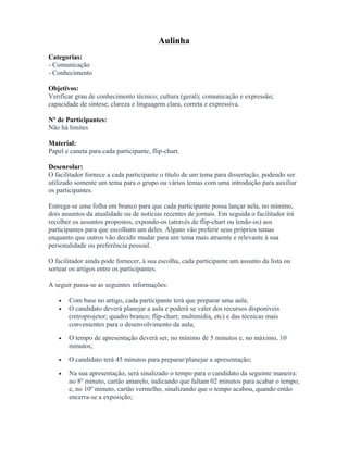 Aulinha
Categorias:
- Comunicação
- Conhecimento
Objetivos:
Verificar grau de conhecimento técnico; cultura (geral); comunicação e expressão;
capacidade de síntese; clareza e linguagem clara, correta e expressiva.
Nº de Participantes:
Não há limites
Material:
Papel e caneta para cada participante, flip-chart.
Desenrolar:
O facilitador fornece a cada participante o título de um tema para dissertação, podendo ser
utilizado somente um tema para o grupo ou vários temas com uma introdução para auxiliar
os participantes.
Entrega-se uma folha em branco para que cada participante possa lançar nela, no mínimo,
dois assuntos da atualidade ou de notícias recentes de jornais. Em seguida o facilitador irá
recolher os assuntos propostos, expondo-os (através de flip-chart ou lendo-os) aos
participantes para que escolham um deles. Alguns vão preferir seus próprios temas
enquanto que outros vão decidir mudar para um tema mais atraente e relevante à sua
personalidade ou preferência pessoal.
O facilitador ainda pode fornecer, à sua escolha, cada participante um assunto da lista ou
sortear os artigos entre os participantes.
A seguir passa-se as seguintes informações:
• Com base no artigo, cada participante terá que preparar uma aula;
• O candidato deverá planejar a aula e poderá se valer dos recursos disponíveis
(retroprojetor; quadro branco; flip-chart; multimídia, etc) e das técnicas mais
convenientes para o desenvolvimento da aula;
• O tempo de apresentação deverá ser, no mínimo de 5 minutos e, no máximo, 10
minutos;
• O candidato terá 45 minutos para preparar/planejar a apresentação;
• Na sua apresentação, será sinalizado o tempo para o candidato da seguinte maneira:
no 8º minuto, cartão amarelo, indicando que faltam 02 minutos para acabar o tempo,
e, no 10º minuto, cartão vermelho, sinalizando que o tempo acabou, quando então
encerra-se a exposição;
 
