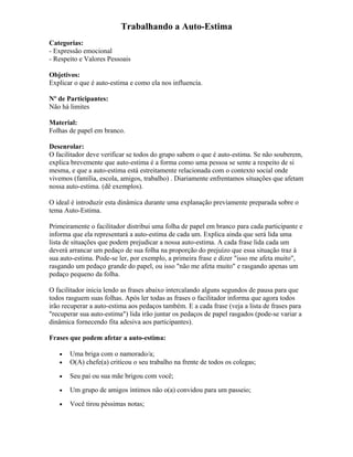 Trabalhando a Auto-Estima
Categorias:
- Expressão emocional
- Respeito e Valores Pessoais
Objetivos:
Explicar o que é auto-estima e como ela nos influencia.
Nº de Participantes:
Não há limites
Material:
Folhas de papel em branco.
Desenrolar:
O facilitador deve verificar se todos do grupo sabem o que é auto-estima. Se não souberem,
explica brevemente que auto-estima é a forma como uma pessoa se sente a respeito de si
mesma, e que a auto-estima está estreitamente relacionada com o contexto social onde
vivemos (família, escola, amigos, trabalho) . Diariamente enfrentamos situações que afetam
nossa auto-estima. (dê exemplos).
O ideal é introduzir esta dinâmica durante uma explanação previamente preparada sobre o
tema Auto-Estima.
Primeiramente o facilitador distribui uma folha de papel em branco para cada participante e
informa que ela representará a auto-estima de cada um. Explica ainda que será lida uma
lista de situações que podem prejudicar a nossa auto-estima. A cada frase lida cada um
deverá arrancar um pedaço de sua folha na proporção do prejuízo que essa situação traz à
sua auto-estima. Pode-se ler, por exemplo, a primeira frase e dizer "isso me afeta muito",
rasgando um pedaço grande do papel, ou isso "não me afeta muito" e rasgando apenas um
pedaço pequeno da folha.
O facilitador inicia lendo as frases abaixo intercalando alguns segundos de pausa para que
todos rasguem suas folhas. Após ler todas as frases o facilitador informa que agora todos
irão recuperar a auto-estima aos pedaços também. E a cada frase (veja a lista de frases para
"recuperar sua auto-estima") lida irão juntar os pedaços de papel rasgados (pode-se variar a
dinâmica fornecendo fita adesiva aos participantes).
Frases que podem afetar a auto-estima:
• Uma briga com o namorado/a;
• O(A) chefe(a) criticou o seu trabalho na frente de todos os colegas;
• Seu pai ou sua mãe brigou com você;
• Um grupo de amigos íntimos não o(a) convidou para um passeio;
• Você tirou péssimas notas;
 