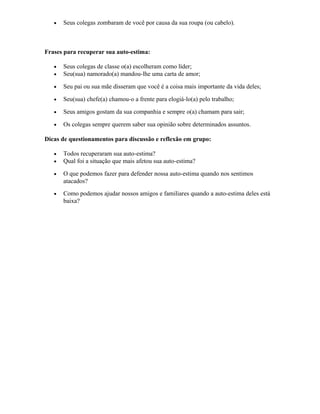 • Seus colegas zombaram de você por causa da sua roupa (ou cabelo).
Frases para recuperar sua auto-estima:
• Seus colegas de classe o(a) escolheram como líder;
• Seu(sua) namorado(a) mandou-lhe uma carta de amor;
• Seu pai ou sua mãe disseram que você é a coisa mais importante da vida deles;
• Seu(sua) chefe(a) chamou-o a frente para elogiá-lo(a) pelo trabalho;
• Seus amigos gostam da sua companhia e sempre o(a) chamam para sair;
• Os colegas sempre querem saber sua opinião sobre determinados assuntos.
Dicas de questionamentos para discussão e reflexão em grupo:
• Todos recuperaram sua auto-estima?
• Qual foi a situação que mais afetou sua auto-estima?
• O que podemos fazer para defender nossa auto-estima quando nos sentimos
atacados?
• Como podemos ajudar nossos amigos e familiares quando a auto-estima deles está
baixa?
 