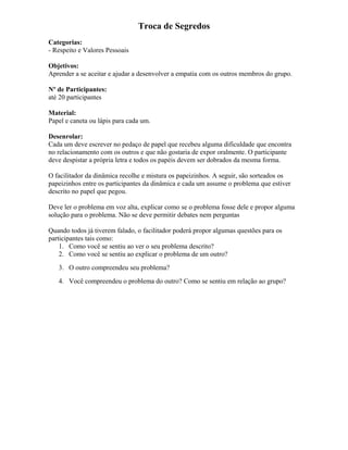 Troca de Segredos
Categorias:
- Respeito e Valores Pessoais
Objetivos:
Aprender a se aceitar e ajudar a desenvolver a empatia com os outros membros do grupo.
Nº de Participantes:
até 20 participantes
Material:
Papel e caneta ou lápis para cada um.
Desenrolar:
Cada um deve escrever no pedaço de papel que recebeu alguma dificuldade que encontra
no relacionamento com os outros e que não gostaria de expor oralmente. O participante
deve despistar a própria letra e todos os papéis devem ser dobrados da mesma forma.
O facilitador da dinâmica recolhe e mistura os papeizinhos. A seguir, são sorteados os
papeizinhos entre os participantes da dinâmica e cada um assume o problema que estiver
descrito no papel que pegou.
Deve ler o problema em voz alta, explicar como se o problema fosse dele e propor alguma
solução para o problema. Não se deve permitir debates nem perguntas
Quando todos já tiverem falado, o facilitador poderá propor algumas questões para os
participantes tais como:
1. Como você se sentiu ao ver o seu problema descrito?
2. Como você se sentiu ao explicar o problema de um outro?
3. O outro compreendeu seu problema?
4. Você compreendeu o problema do outro? Como se sentiu em relação ao grupo?
 