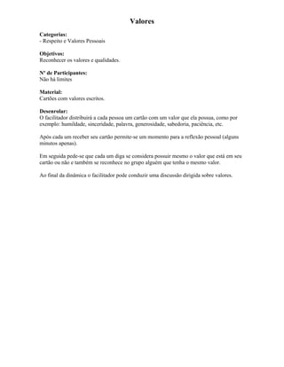 Valores
Categorias:
- Respeito e Valores Pessoais
Objetivos:
Reconhecer os valores e qualidades.
Nº de Participantes:
Não há limites
Material:
Cartões com valores escritos.
Desenrolar:
O facilitador distribuirá a cada pessoa um cartão com um valor que ela possua, como por
exemplo: humildade, sinceridade, palavra, generosidade, sabedoria, paciência, etc.
Após cada um receber seu cartão permite-se um momento para a reflexão pessoal (alguns
minutos apenas).
Em seguida pede-se que cada um diga se considera possuir mesmo o valor que está em seu
cartão ou não e também se reconhece no grupo alguém que tenha o mesmo valor.
Ao final da dinâmica o facilitador pode conduzir uma discussão dirigida sobre valores.
 