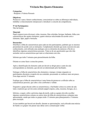 Vivência Dos Quatro Elementos
Categorias:
- Respeito e Valores Pessoais
Objetivos:
Promover o auto e hetero conhecimento, conscientizar-se sobre as diferenças individuais,
trabalhar o relacionamento interpessoal e introduzir o conceito de competências.
Nº de Participantes:
Não há limites
Material:
Papel crepom (cores diversas), colas, tesouras, fitas coloridas, bexigas, barbante, folha com
características dos quatro elementos, quatro músicas selecionadas de acordo com o
elemento, lápis, papel e borracha.
Desenrolar:
Distribuir a folha de características para cada um dos participantes, pedindo que os mesmos
preencham de acordo com as instruções. Complemente dizendo que neste exercício de auto
conhecimento, será utilizada uma analogia com os elementos da natureza a fim de se
identificar algumas características pessoais. Trata-se de um questionário que eles irão
assinalar com as características que mais se relacionam com eles.
Informe que terão 5 minutos para preenchimento da folha.
Oriente-os como fazer a soma dos pontos.
Após a identificação do elemento cada um deverá se dirigir para o canto da sala
correspondente ao elemento, que deverá ser determinado pelo facilitador.
Entregue a folha de característica dos elementos e marque o tempo enquanto os
participantes discutem a respeito de seu conteúdo, procurando se conhecer mais um pouco.
Esta etapa será de 15 minutos.
Explique que a folha de características é uma forma de promover a reflexão sobre as
características pessoais, que cabe a eles confrontar e validar.
Enquanto o grupo discute sobre as características, o facilitador coloca no centro da sala
todo o material que servirá como estímulo (papel crepom, colas, tesouras, bexigas, etc.).
Informe, a seguir, sobre a próxima etapa da tarefa, onde as equipes deverão escolher
algumas características comuns ou outros itens da folha de características e planejar uma
apresentação, sendo que todos os grupos terão 15 minutos para planejamento e 5 minutos
para execução.
Avisar também que haverá um desafio: durante as apresentações, será colocada uma música
de fundo e os grupos vão passar suas idéias sem a comunicação verbal.
 