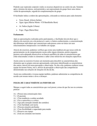 Poderão usar expressão corporal e todos os recursos disponíveis no centro da sala. Somente
após o término da música, será permitido a um representante do grupo fazer uma síntese
verbal da apresentação, seguida de complementações do grupo.
O facilitador indica a ordem das apresentações, colocando as músicas para cada elemento:
• Terra: Reach (Gloria Stefan)
• Água: água (Marisa Monte - CD Barulhinho Bom)
• Ar: Índios (legião Urbana)
• Fogo : Pagu (Maria Rita)
Fechamento
Após as apresentações realizadas pelos participantes, o facilitador deverá dizer que o
objetivo do exercício era o de promover o auto e o hetero-conhecimento, a conscientização
das diferenças individuais que caracterizam cada pessoa como ser único em seus
relacionamentos interpessoais e no trabalho em equipe.
Através do exercício, podemos verificar que existe uma tendência de que nosso estilo de
gerenciamento ou de comportamento recaia sobre algum elemento, porém enquanto
gestores seria adequado desenvolver ou buscar equilíbrio de todas as características que
estão relacionadas a todos os elementos e saber como utilizá-las em situações específicas.
Assim como no exercício tivemos um momento para descobrir as características dos
elementos que os grupos estavam apresentando, estávamos identificando as características
dos outros, através de nossa percepção e observação. No dia a dia, podemos conhecer nossa
equipe da mesma forma, isto é, através da percepção e observação das competências
demonstradas nas soluções de situações do dia da dia.
Assim nos conhecendo e à nossa equipe também, podemos administrar as competências de
acordo com nossas metas e alvos a alcançar .
FOLHA DE CARACTERÍSTICAS INDIVIDUAIS
Marque a seguir todas as características que você possui, coisas de que faz uso ou costuma
praticar:
A ( ) Possui uma comunicação clara
T ( ) É paciente
A ( ) Tem tendência a sonhar acordado
A ( ) Faz a autocrítica e a crítica
T ( ) Age pela sensação (mundo dos sentidos)
A ( ) Tem facilidade com teoria
A ( ) Procura emoções profundas
A ( ) Tem flexibilidade e capacidade para mudar
T ( ) Preserva seu espaço
A ( ) Está em constante movimento
 