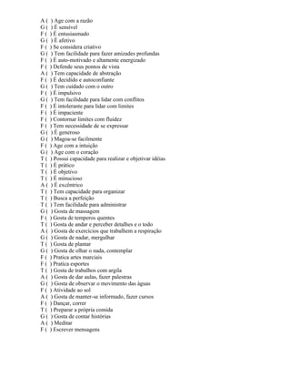 A ( ) Age com a razão
G ( ) É sensível
F ( ) É entusiasmado
G ( ) É afetivo
F ( ) Se considera criativo
G ( ) Tem facilidade para fazer amizades profundas
F ( ) É auto-motivado e altamente energizado
F ( ) Defende seus pontos de vista
A ( ) Tem capacidade de abstração
F ( ) É decidido e autoconfiante
G ( ) Tem cuidado com o outro
F ( ) É impulsivo
G ( ) Tem facilidade para lidar com conflitos
F ( ) É intolerante para lidar com limites
F ( ) É impaciente
F ( ) Contornar limites com fluidez
F ( ) Tem necessidade de se expressar
G ( ) É generoso
G ( ) Magoa-se facilmente
F ( ) Age com a intuição
G ( ) Age com o coração
T ( ) Possui capacidade para realizar e objetivar idéias
T ( ) É prático
T ( ) É objetivo
T ( ) É minucioso
A ( ) É excêntrico
T ( ) Tem capacidade para organizar
T ( ) Busca a perfeição
T ( ) Tem facilidade para administrar
G ( ) Gosta de massagem
F ( ) Gosta de temperos quentes
T ( ) Gosta de andar e perceber detalhes e o todo
A ( ) Gosta de exercícios que trabalhem a respiração
G ( ) Gosta de nadar, mergulhar
T ( ) Gosta de plantar
G ( ) Gosta de olhar o nada, contemplar
F ( ) Pratica artes marciais
F ( ) Pratica esportes
T ( ) Gosta de trabalhos com argila
A ( ) Gosta de dar aulas, fazer palestras
G ( ) Gosta de observar o movimento das águas
F ( ) Atividade ao sol
A ( ) Gosta de manter-se informado, fazer cursos
F ( ) Dançar, correr
T ( ) Preparar a própria comida
G ( ) Gosta de contar histórias
A ( ) Meditar
F ( ) Escrever mensagens
 