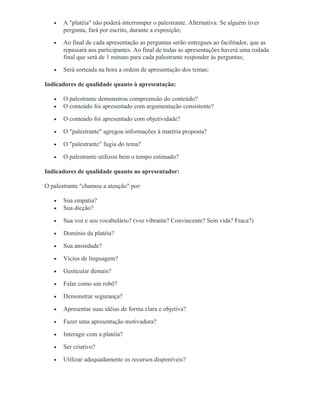 • A "platéia" não poderá interromper o palestrante. Alternativa: Se alguém tiver
pergunta, fará por escrito, durante a exposição;
• Ao final de cada apresentação as perguntas serão entregues ao facilitador, que as
repassará aos participantes. Ao final de todas as apresentações haverá uma rodada
final que será de 1 minuto para cada palestrante responder às perguntas;
• Será sorteada na hora a ordem de apresentação dos temas;
Indicadores de qualidade quanto à apresentação:
• O palestrante demonstrou compreensão do conteúdo?
• O conteúdo foi apresentado com argumentação consistente?
• O conteúdo foi apresentado com objetividade?
• O "palestrante" agregou informações à matéria proposta?
• O "palestrante" fugiu do tema?
• O palestrante utilizou bem o tempo estimado?
Indicadores de qualidade quanto ao apresentador:
O palestrante "chamou a atenção" por:
• Sua empatia?
• Sua dicção?
• Sua voz e seu vocabulário? (voz vibrante? Convincente? Sem vida? Fraca?)
• Domínio da platéia?
• Sua ansiedade?
• Vícios de linguagem?
• Gesticular demais?
• Falar como um robô?
• Demonstrar segurança?
• Apresentar suas idéias de forma clara e objetiva?
• Fazer uma apresentação motivadora?
• Interagir com a platéia?
• Ser criativo?
• Utilizar adequadamente os recursos disponíveis?
 