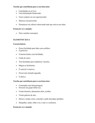 Tarefas que contribuem para o seu bem-estar:
• Caminhadas ao ar livre;
• Uma alimentação balanceada;
• Fazer compras em um supermercado;
• Músicas com percussão;
• Permanecer em silêncio observando tudo que está ao seu redor.
Forma de ver o mundo:
• Pelos sentidos (sensação).
ELEMENTO ÁGUA
Características:
• Possui facilidade para lidar com conflitos;
• É generoso;
• Contorna limites com facilidade;
• Cuida do outro;
• Tem facilidade para estabelecer vínculos;
• Magoa-se facilmente;
• É sensível e emotivo;
• Possui uma intuição aguçada;
• É afetivo.
Tarefas que contribuem para o seu bem-estar:
• Contemplar uma bela paisagem;
• Procurar um grupo (filiar-se);
• Contar histórias, demonstrar afeto, acolher;
• Visitar galerias de arte;
• Deixar o tempo correr, conceder e pedir desculpas (perdão);
• Mergulhar, nadar, olhar o rio, o mar e a cachoeira.
Forma de ver o mundo:
 