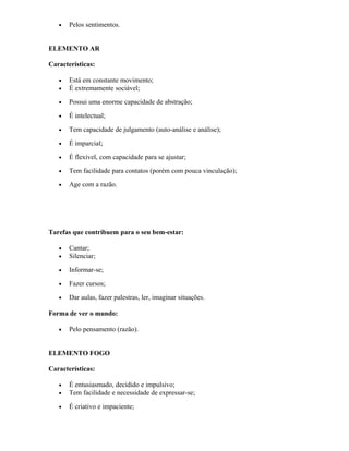 • Pelos sentimentos.
ELEMENTO AR
Características:
• Está em constante movimento;
• É extremamente sociável;
• Possui uma enorme capacidade de abstração;
• É intelectual;
• Tem capacidade de julgamento (auto-análise e análise);
• É imparcial;
• É flexível, com capacidade para se ajustar;
• Tem facilidade para contatos (porém com pouca vinculação);
• Age com a razão.
Tarefas que contribuem para o seu bem-estar:
• Cantar;
• Silenciar;
• Informar-se;
• Fazer cursos;
• Dar aulas, fazer palestras, ler, imaginar situações.
Forma de ver o mundo:
• Pelo pensamento (razão).
ELEMENTO FOGO
Características:
• É entusiasmado, decidido e impulsivo;
• Tem facilidade e necessidade de expressar-se;
• É criativo e impaciente;
 