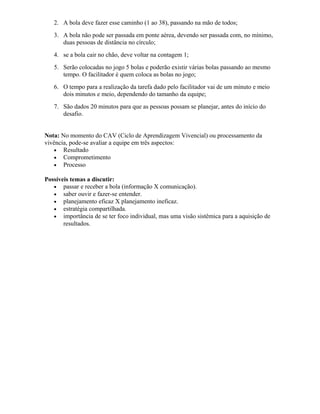 2. A bola deve fazer esse caminho (1 ao 38), passando na mão de todos;
3. A bola não pode ser passada em ponte aérea, devendo ser passada com, no mínimo,
duas pessoas de distância no círculo;
4. se a bola cair no chão, deve voltar na contagem 1;
5. Serão colocadas no jogo 5 bolas e poderão existir várias bolas passando ao mesmo
tempo. O facilitador é quem coloca as bolas no jogo;
6. O tempo para a realização da tarefa dado pelo facilitador vai de um minuto e meio
dois minutos e meio, dependendo do tamanho da equipe;
7. São dados 20 minutos para que as pessoas possam se planejar, antes do início do
desafio.
Nota: No momento do CAV (Ciclo de Aprendizagem Vivencial) ou processamento da
vivência, pode-se avaliar a equipe em três aspectos:
• Resultado
• Comprometimento
• Processo
Possíveis temas a discutir:
• passar e receber a bola (informação X comunicação).
• saber ouvir e fazer-se entender.
• planejamento eficaz X planejamento ineficaz.
• estratégia compartilhada.
• importância de se ter foco individual, mas uma visão sistêmica para a aquisição de
resultados.
 