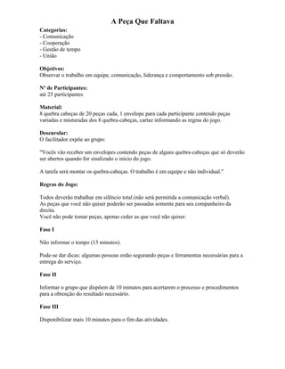 A Peça Que Faltava
Categorias:
- Comunicação
- Cooperação
- Gestão de tempo
- União
Objetivos:
Observar o trabalho em equipe, comunicação, liderança e comportamento sob pressão.
Nº de Participantes:
até 25 participantes
Material:
8 quebra cabeças de 20 peças cada, 1 envelope para cada participante contendo peças
variadas e misturadas dos 8 quebra-cabeças, cartaz informando as regras do jogo.
Desenrolar:
O facilitador expõe ao grupo:
"Vocês vão receber um envelopes contendo peças de alguns quebra-cabeças que só deverão
ser abertos quando for sinalizado o início do jogo.
A tarefa será montar os quebra-cabeças. O trabalho é em equipe e não individual."
Regras do Jogo:
Todos deverão trabalhar em silêncio total (não será permitida a comunicação verbal).
As peças que você não quiser poderão ser passadas somente para seu companheiro da
direita.
Você não pode tomar peças, apenas ceder as que você não quiser.
Fase I
Não informar o tempo (15 minutos).
Pode-se dar dicas: algumas pessoas estão segurando peças e ferramentas necessárias para a
entrega do serviço.
Fase II
Informar o grupo que dispõem de 10 minutos para acertarem o processo e procedimentos
para a obtenção do resultado necessário.
Fase III
Disponibilizar mais 10 minutos para o fim das atividades.
 