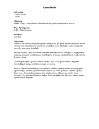 Aprendendo
Categorias:
- Conhecimento
- União
Objetivos:
Ajudar a fixar o conteúdo que foi ministrado aos participantes durante o curso.
Nº de Participantes:
de 15 a 20 participantes
Material:
Uma bola
Desenrolar:
Forma-se um círculo com os participantes e explica-se que quem estiver com a bola, deverá
formular uma pergunta sobre o conteúdo estudado e passar a bola para outro participante
responder a pergunta formulada.
Se quem recebeu a bola não souber responder pode repassá-la a outra pessoa do grupo mas
terá que permanecer sentada (ainda fazendo parte do círculo), podendo ainda receber a bola
de outro colega.
Caso um participante que está sentado receba a bola e consiga responder a pergunta
formulada pelo colega poderá ficar em pé novamente.
Além da fixação de conteúdo pode-se observar também algumas atitudes neste jogo pois
alguns colegas tentarão, espontaneamente, ajudar aos outros que estão sentados jogando-
lhes a bola e formulando perguntas mais simples ou que julguem que o outro possa
responder. Em contrapartida outros podem, de forma velada, não oferecer a mesma ajuda a
alguns colegas do grupo.
 