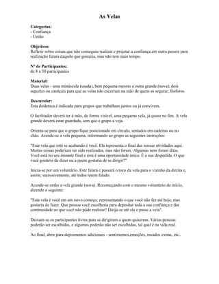 As Velas
Categorias:
- Confiança
- União
Objetivos:
Refletir sobre coisas que não conseguiu realizar e projetar a confiança em outra pessoa para
realização futura daquilo que gostaria, mas não tem mais tempo.
Nº de Participantes:
de 8 a 30 participantes
Material:
Duas velas - uma minúscula (usada), bem pequena mesmo e outra grande (nova); dois
suportes ou castiçais para que as velas não escorram na mão de quem as segurar; fósforos.
Desenrolar:
Esta dinâmica é indicada para grupos que trabalham juntos ou já convivem.
O facilitador deverá ter à mão, de forma visível, uma pequena vela, já quase no fim. A vela
grande deverá estar guardada, sem que o grupo a veja.
Orienta-se para que o grupo fique posicionado em círculo, sentados em cadeiras ou no
chão. Acende-se a vela pequena, informando ao grupo as seguintes instruções:
"Esta vela que está se acabando é você. Ela representa o final das nossas atividades aqui.
Muitas coisas poderiam ter sido realizadas, mas não foram. Algumas nem foram ditas.
Você está no seu instante final e esta é uma oportunidade única. É a sua despedida. O que
você gostaria de dizer ou a quem gostaria de se dirigir?"
Inicia-se por um voluntário. Este falará e passará o toco da vela para o vizinho da direita e,
assim, sucessivamente, até todos terem falado.
Acende-se então a vela grande (nova). Recomeçando com o mesmo voluntário do início,
dizendo o seguinte:
"Esta vela é você em um novo começo, representando o que você não fez até hoje, mas
gostaria de fazer. Que pessoa você escolheria para depositar toda a sua confiança e dar
continuidade ao que você não pôde realizar? Dirija-se até ela e passe a vela".
Deixam-se os participantes livres para se dirigirem a quem quiserem. Várias pessoas
poderão ser escolhidas, e algumas poderão não ser escolhidas, tal qual é na vida real.
Ao final, abrir para depoimentos adicionais - sentimentos,emoções, recados extras, etc..
 