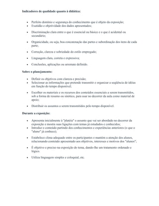Indicadores de qualidade quanto à didática:
• Perfeito domínio e segurança do conhecimento que é objeto da exposição;
• Exatidão e objetividade dos dados apresentados;
• Discriminação clara entre o que é essencial ou básico e o que é acidental ou
secundário;
• Organicidade, ou seja, boa concatenação das partes e subordinação dos itens de cada
parte;
• Correção, clareza e sobriedade do estilo empregado;
• Linguagem clara, correta e expressiva;
• Conclusões, aplicações ou arremate definido.
Sobre o planejamento:
• Definir os objetivos com clareza e precisão;
• Selecionar as informações que pretende transmitir e organizar a seqüência de idéias
em função do tempo disponível;
• Escolher os materiais e os recursos dos conteúdos essenciais a serem transmitidos,
sob a forma de resumo ou sinótico, para usar no decorrer da aula como material de
apoio;
• Distribuir os assuntos a serem transmitidos pelo tempo disponível.
Durante a exposição:
• Apresenta inicialmente à "platéia" o assunto que vai ser abordado no decorrer da
exposição e mostra suas ligações com temas já estudados e conhecidos;
• Introduz o conteúdo partindo dos conhecimentos e experiências anteriores (o que o
"aluno" já conhece);
• Estabelece clima adequado entre os participantes e mantém a atenção dos alunos,
relacionando conteúdo apresentado aos objetivos, interesses e motivos dos "alunos";
• É objetivo e preciso na exposição do tema, dando-lhe um tratamento ordenado e
lógico.
• Utiliza linguagem simples e coloquial, etc.
 