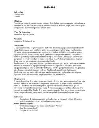 Balão Bol
Categorias:
- Cooperação
- União
Objetivos:
Permitir que os participantes tenham a chance de trabalhar como uma equipe estimulando a
participação em diversos processos de tomada de decisão; Levar o grupo a verificar o quão
competitiva a maioria das pessoas tendem a ser.
Nº de Participantes:
no mínimo 4 participantes
Material:
Um pacote de balões de ar.
Desenrolar:
O facilitador informa ao grupo que irão participar de um novo jogo denominado Balão Bol
e que objetivo deste jogo será fazer tantos gols quanto possível no tempo regulamentar.
Divide-se o grupo em duas equipes menores. A critério o facilitador pode deixar para as
equipes a escolha de onde serão os gols (podem ser duas paredes opostas). Um gol será
marcado quando a parede determinada for atingida pelo balão. Cada equipe também terá
que encher os seu próprio balões para poder utilizá-los.. Podem ser necessários diversos
deles, uma vez que tendem a estourar com facilidade.
Também caberá às equipes decidir para que lado cada uma quer atacar. Após tomarem essa
decisão, os membros da equipe devem posicionar-se (espalhar-se conforme decisão da
equipe) ao longo da sala. O facilitador pede então a todos que permaneçam na posição onde
até o fim do exercício (esta regra pode ser flexibilizada a critério do facilitador).
Sinaliza-se para o grupo o início do jogo. O placar deverá ser registrado pelos próprios
jogadores. Uma discussão deve ser promovida ao fim do exercício.
Observações:
A instrução original determina que os participantes devem fazer a maior quantidade de gols
possível. Observar ser as equipes competiram umas contra as outras ou elas trabalharam
juntas. Se elas tivessem trabalhado juntas, o placar certamente será maior do que se
estivessem competindo uma contra a outra. A maioria das pessoas tende a achar que deve
competir em tudo. O facilitador deve ter o cuidado para não dizer em nenhum momento que
é uma competição entre equipes pois trata-se na verdade de um desafio para o grupo.
Variações:
• Outros tipos de balões podem ser utilizados para se conseguir efeitos diferentes;
• Mais de um balão pode ser utilizado simultaneamente.
Pontos para discussão:
• O trabalho em equipe foi usado com eficácia? Porquê?
• Qual foi o placar final?
• Este placar é aceitável?
 