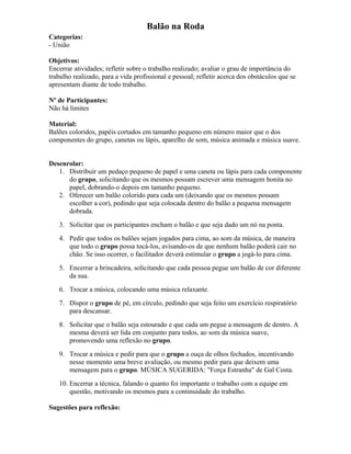 Balão na Roda
Categorias:
- União
Objetivos:
Encerrar atividades; refletir sobre o trabalho realizado; avaliar o grau de importância do
trabalho realizado, para a vida profissional e pessoal; refletir acerca dos obstáculos que se
apresentam diante de todo trabalho.
Nº de Participantes:
Não há limites
Material:
Balões coloridos, papéis cortados em tamanho pequeno em número maior que o dos
componentes do grupo, canetas ou lápis, aparelho de som, música animada e música suave.
Desenrolar:
1. Distribuir um pedaço pequeno de papel e uma caneta ou lápis para cada componente
do grupo, solicitando que os mesmos possam escrever uma mensagem bonita no
papel, dobrando-o depois em tamanho pequeno.
2. Oferecer um balão colorido para cada um (deixando que os mesmos possam
escolher a cor), pedindo que seja colocada dentro do balão a pequena mensagem
dobrada.
3. Solicitar que os participantes encham o balão e que seja dado um nó na ponta.
4. Pedir que todos os balões sejam jogados para cima, ao som da música, de maneira
que todo o grupo possa tocá-los, avisando-os de que nenhum balão poderá cair no
chão. Se isso ocorrer, o facilitador deverá estimular o grupo a jogá-lo para cima.
5. Encerrar a brincadeira, solicitando que cada pessoa pegue um balão de cor diferente
da sua.
6. Trocar a música, colocando uma música relaxante.
7. Dispor o grupo de pé, em círculo, pedindo que seja feito um exercício respiratório
para descansar.
8. Solicitar que o balão seja estourado e que cada um pegue a mensagem de dentro. A
mesma deverá ser lida em conjunto para todos, ao som da música suave,
promovendo uma reflexão no grupo.
9. Trocar a música e pedir para que o grupo a ouça de olhos fechados, incentivando
nesse momento uma breve avaliação, ou mesmo pedir para que deixem uma
mensagem para o grupo. MÚSICA SUGERIDA: "Força Estranha" de Gal Costa.
10. Encerrar a técnica, falando o quanto foi importante o trabalho com a equipe em
questão, motivando os mesmos para a continuidade do trabalho.
Sugestões para reflexão:
 