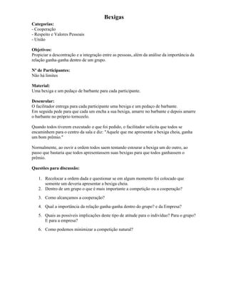 Bexigas
Categorias:
- Cooperação
- Respeito e Valores Pessoais
- União
Objetivos:
Propiciar a descontração e a integração entre as pessoas, além da análise da importância da
relação ganha-ganha dentro de um grupo.
Nº de Participantes:
Não há limites
Material:
Uma bexiga e um pedaço de barbante para cada participante.
Desenrolar:
O facilitador entrega para cada participante uma bexiga e um pedaço de barbante.
Em seguida pede para que cada um encha a sua bexiga, amarre no barbante e depois amarre
o barbante no próprio tornozelo.
Quando todos tiverem executado o que foi pedido, o facilitador solicita que todos se
encaminhem para o centro da sala e diz: "Aquele que me apresentar a bexiga cheia, ganha
um bom prêmio."
Normalmente, ao ouvir a ordem todos saem tentando estourar a bexiga um do outro, ao
passo que bastaria que todos apresentassem suas bexigas para que todos ganhassem o
prêmio.
Questões para discussão:
1. Recolocar a ordem dada e questionar se em algum momento foi colocado que
somente um deveria apresentar a bexiga cheia.
2. Dentro de um grupo o que é mais importante a competição ou a cooperação?
3. Como alcançamos a cooperação?
4. Qual a importância da relação ganha-ganha dentro do grupo? e da Empresa?
5. Quais as possíveis implicações deste tipo de atitude para o indivíduo? Para o grupo?
E para a empresa?
6. Como podemos minimizar a competição natural?
 