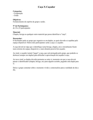 Caça X Caçador
Categorias:
- Cooperação
- União
Objetivos:
Fortalecimento do espírito de grupo e união.
Nº de Participantes:
de 10 a 25 participantes
Material:
Chapéu, bexiga ou qualquer outro material que possa identificar a "caça".
Desenrolar:
O facilitador pede ao grupo que organize-se em duplas, as quais deverão se espalhar pelo
espaço disponível. Outros dois participantes serão a caça e o caçador.
A caça deverá ter algo que a identifique (uma bexiga, chapéu, etc) e inicialmente ficará
num extremo do espaço disponível, o mais distante possível do caçador.
Ao sinal, o caçador tentará "pegar" a caça, que será protegida pelo grupo, que poderão se
deslocar (sempre em duplas) para dificultar a aproximação do caçador à caça.
Ao novo sinal, as duplas deverão permutar-se entre si, momento em que a caça deverá
passar o identificador (chapéu, bexiga, etc) para alguém sozinho, pegando uma dupla para
si.
Deixe o grupo comentar sobre o momento vivido e contextualize para a realidade do dia a
dia.
 
