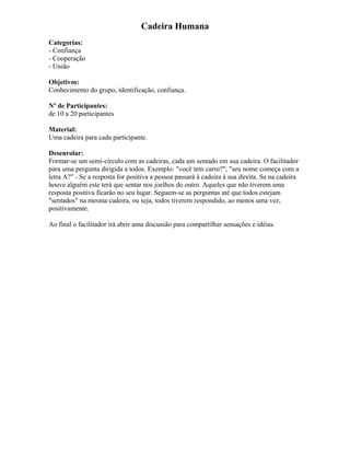Cadeira Humana
Categorias:
- Confiança
- Cooperação
- União
Objetivos:
Conhecimento do grupo, identificação, confiança.
Nº de Participantes:
de 10 a 20 participantes
Material:
Uma cadeira para cada participante.
Desenrolar:
Formar-se um semi-círculo com as cadeiras, cada um sentado em sua cadeira. O facilitador
para uma pergunta dirigida a todos. Exemplo: "você tem carro?"; "seu nome começa com a
letra A?" - Se a resposta for positiva a pessoa passará à cadeira à sua direita. Se na cadeira
houve alguém este terá que sentar nos joelhos do outro. Aqueles que não tiverem uma
resposta positiva ficarão no seu lugar. Seguem-se as perguntas até que todos estejam
"sentados" na mesma cadeira, ou seja, todos tiverem respondido, ao menos uma vez,
positivamente.
Ao final o facilitador irá abrir uma discussão para compartilhar sensações e idéias.
 