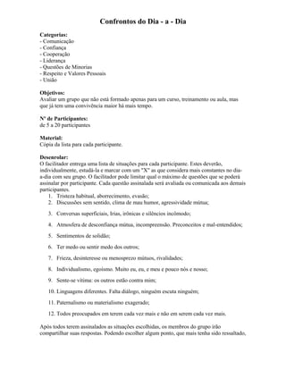 Confrontos do Dia - a - Dia
Categorias:
- Comunicação
- Confiança
- Cooperação
- Liderança
- Questões de Minorias
- Respeito e Valores Pessoais
- União
Objetivos:
Avaliar um grupo que não está formado apenas para um curso, treinamento ou aula, mas
que já tem uma convivência maior há mais tempo.
Nº de Participantes:
de 5 a 20 participantes
Material:
Cópia da lista para cada participante.
Desenrolar:
O facilitador entrega uma lista de situações para cada participante. Estes deverão,
individualmente, estudá-la e marcar com um "X" as que considera mais constantes no dia-
a-dia com seu grupo. O facilitador pode limitar qual o máximo de questões que se poderá
assinalar por participante. Cada questão assinalada será avaliada ou comunicada aos demais
participantes.
1. Tristeza habitual, aborrecimento, evasão;
2. Discussões sem sentido, clima de mau humor, agressividade mútua;
3. Conversas superficiais, Irias, irônicas e silêncios incômodo;
4. Atmosfera de desconfiança mútua, incompreensão. Preconceitos e mal-entendidos;
5. Sentimentos de solidão;
6. Ter medo ou sentir medo dos outros;
7. Frieza, desinteresse ou menosprezo mútuos, rivalidades;
8. Individualismo, egoísmo. Muito eu, eu, e meu e pouco nós e nosso;
9. Sente-se vítima: os outros estão contra mim;
10. Linguagens diferentes. Falta diálogo, ninguém escuta ninguém;
11. Paternalismo ou materialismo exagerado;
12. Todos preocupados em terem cada vez mais e não em serem cada vez mais.
Após todos terem assinalados as situações escolhidas, os membros do grupo irão
compartilhar suas respostas. Podendo escolher algum ponto, que mais tenha sido ressaltado,
 
