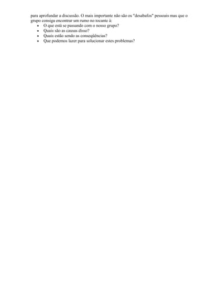 para aprofundar a discussão. O mais importante não são os "desabafos" pessoais mas que o
grupo consiga encontrar um rumo no tocante à:
• O que está se passando com o nosso grupo?
• Quais são as causas disso?
• Quais estão sendo as conseqüências?
• Que podemos lazer para solucionar estes problemas?
 