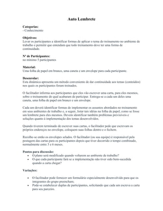 Auto Lembrete
Categorias:
- Conhecimento
Objetivos:
Levar os participantes a identificar formas de aplicar o tema do treinamento no ambiente de
trabalho e permitir que entendam que todo treinamento deve ter uma forma de
continuidade.
Nº de Participantes:
no mínimo 5 participantes
Material:
Uma folha de papel em branco, uma caneta e um envelope para cada participante.
Desenrolar:
Esta dinâmica apresenta um método conveniente de dar continuidade aos temas (conteúdos)
nos quais os participantes foram treinados.
O facilitador informa aos participantes que eles vão escrever uma carta, para eles mesmos,
sobre o treinamento do qual acabaram de participar. Entrega-se a cada um deles uma
caneta, uma folha de papel em branco e um envelope.
Cada um deverá identificar formas de implementar os assuntos abordados no treinamento
em seus ambientes de trabalho e, a seguir, listar tais idéias na folha de papel, como se fosse
um lembrete para eles mesmos. Devem identificar também problemas previsíveis e
soluções quanto à implementação dos temas desenvolvidos.
Quando tiverem terminado de escrever suas cartas, o facilitador pede que escrevam os
próprios endereços no envelope, coloquem suas folhas dentro e o fechem.
Recolhe-se então os envelopes selados. O facilitador (ou sua equipe) é responsável pela
postagem das cartas para os participantes depois que tiver decorrido o tempo combinado,
normalmente entre 3 e 6 meses.
Pontos para discussão:
• O plano será modificado quando voltarem ao ambiente de trabalho?
• O que cada participante fará se a implementação não tiver sido bem-sucedida
quando a carta chegar?
Variações:
• O facilitador pode fornecer um formulário especialmente desenvolvido para que os
integrantes do grupo preencham;
• Pode-se estabelecer duplas de participantes, solicitando que cada um escreva a carta
para seu parceiro.
 