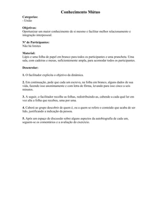 Conhecimento Mútuo
Categorias:
- União
Objetivos:
Oportunizar um maior conhecimento de si mesmo e facilitar melhor relacionamento e
integração interpessoal.
Nº de Participantes:
Não há limites
Material:
Lápis e uma folha de papel em branco para todos os participantes e uma prancheta. Uma
sala, com cadeiras e mesas, suficientemente ampla, para acomodar todos os participantes.
Desenrolar:
1. O facilitador explicita o objetivo da dinâmica.
2. Em continuação, pede que cada um escreva, na folha em branco, alguns dados de sua
vida, fazendo isso anonimamente e com letra de fôrma, levando para isso cinco a seis
minutos.
3. A seguir, o facilitador recolhe as folhas, redistribuindo-as, cabendo a cada qual ler em
voz alta a folha que recebeu, uma por uma.
4. Caberá ao grupo descobrir de quem é, ou a quem se refere o conteúdo que acaba de ser
lido, justificando a indicação da pessoa.
5. Após um espaço de discussão sobre alguns aspectos da autobiografia de cada um,
seguem-se os comentários e a avaliação do exercício.
 