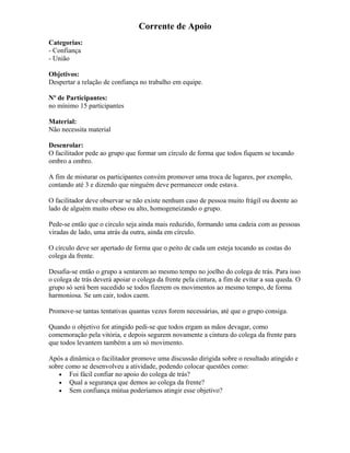 Corrente de Apoio
Categorias:
- Confiança
- União
Objetivos:
Despertar a relação de confiança no trabalho em equipe.
Nº de Participantes:
no mínimo 15 participantes
Material:
Não necessita material
Desenrolar:
O facilitador pede ao grupo que formar um círculo de forma que todos fiquem se tocando
ombro a ombro.
A fim de misturar os participantes convém promover uma troca de lugares, por exemplo,
contando até 3 e dizendo que ninguém deve permanecer onde estava.
O facilitador deve observar se não existe nenhum caso de pessoa muito frágil ou doente ao
lado de alguém muito obeso ou alto, homogeneizando o grupo.
Pede-se então que o circulo seja ainda mais reduzido, formando uma cadeia com as pessoas
viradas de lado, uma atrás da outra, ainda em círculo.
O círculo deve ser apertado de forma que o peito de cada um esteja tocando as costas do
colega da frente.
Desafia-se então o grupo a sentarem ao mesmo tempo no joelho do colega de trás. Para isso
o colega de trás deverá apoiar o colega da frente pela cintura, a fim de evitar a sua queda. O
grupo só será bem sucedido se todos fizerem os movimentos ao mesmo tempo, de forma
harmoniosa. Se um cair, todos caem.
Promove-se tantas tentativas quantas vezes forem necessárias, até que o grupo consiga.
Quando o objetivo for atingido pedi-se que todos ergam as mãos devagar, como
comemoração pela vitória, e depois segurem novamente a cintura do colega da frente para
que todos levantem também a um só movimento.
Após a dinâmica o facilitador promove uma discussão dirigida sobre o resultado atingido e
sobre como se desenvolveu a atividade, podendo colocar questões como:
• Foi fácil confiar no apoio do colega de trás?
• Qual a segurança que demos ao colega da frente?
• Sem confiança mútua poderíamos atingir esse objetivo?
 