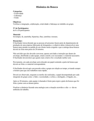Dinâmica da Boneca
Categorias:
- Criatividade
- Liderança
- União
Objetivos:
Verificar a integração, colaboração, criatividade e liderança no trabalho em grupo.
Nº de Participantes:
de 8 a 20 participantes
Material:
Envelopes, lã, canetinha, bijuterias, fitas, cartolina e tesoura.
Desenrolar:
O facilitador inicia dizendo que as pessoas ali presentes fazem parte do departamento de
produção de uma empresa fabricante de brinquedos e o objetivo deles é desenvolver uma
boneca para atender ao pedido de um cliente muito exigente e que a entrega dessa boneca
deverá ser feita num prazo de 20 minutos.
Não será dito que eles deverão conversar, apenas será dada a instrução que dentro do
envelope, distribuído a cada equipe, estará a tarefa a ser executada e o material necessário.
O facilitador deverá dizer que quanto mais criativo for o resultado melhor será.
Previamente, em cada envelope será colocado um papel contendo a parte da boneca que
deverá ser feita e o material correspondente.
O facilitador deverá agir com pressão sobre o grupo em relação ao tempo, avisando sempre
o horário para que eles trabalhem mais rápido.
Deverá ser observado, enquanto as tarefas são realizadas, o papel desempenhado por cada
integrante do grupo como: o líder, o acomodado, o crítico, o desligado, o folgado, etc...
Após os 20 minutos, cada equipe é chamada à frente para expor a parte da boneca que foi
feita e juntar com as demais partes.
Finalizar a dinâmica fazendo uma analogia com a situação ocorrida e o dia - a - dia no
ambiente de trabalho.
 