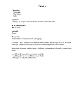 Fábrica
Categorias:
- Cooperação
- Criatividade
- União
Objetivos:
Formação de equipes. Relacionamento Interpessoal. Criatividade.
Nº de Participantes:
Não há limites
Material:
Sucata.
Desenrolar:
Disponibilizar material de sucata para o grupo.
O cenário é que o grupo todo deverá montar uma fábrica, passando por todos os processos,
sendo que o tempo de que disporão será de 40 minutos para elaborar o trabalho.
No decorrer do tempo, e a intervalos, o facilitador passa algumas orientações para o grupo,
como:
a) A fábrica deve produzir um produto inusitado.
b) A fábrica deverá possuir 3 linhas de produção.
c) O tempo foi reduzido a 30 minutos.
 