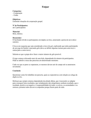 Futpar
Categorias:
- Cooperação
- União
Objetivos:
Estimular situações de cooperação grupal.
Nº de Participantes:
até 2 participantes
Material:
Bola, elástico.
Desenrolar:
O facilitador divide os participantes em duplas ou trios, amarrando a perna de um à do(s)
outro(s).
Cria-se um esquema que seja considerado a trave do gol, explicando que todos participarão
de um jogo de futebol, marcando gols (deve-se definir algumas turmas para uma trave e
outras para a outra trave).
Salienta-se que o grupo deve fazer o maior número de gols possível.
O jogo começa colocando mais de uma bola, dependendo do número de participantes.
Pode-se admitir a troca das parcerias em determinado momento.
Cada vez que os pares se separarem, os mesmos devem sair do campo até se amarrarem
novamente.
Conclusão
Questionar como foi trabalhar em parceria, quais as expectativas com relação ao colega da
dupla ou trio.
Reforçar que sempre estamos dependendo da atitude alheia, que é necessário se adaptar
para conseguir bons resultados, que isoladamente não atingiríamos nenhum resultado, que o
resultado, positivo ou negativo, é responsabilidade de todos: os ativos, os acomodados e os
omissos, portanto todos devem se empenhar porque fazem parte do todo.
 