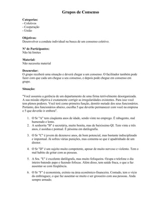 Grupos de Consenso
Categorias:
- Coletivos
- Cooperação
- União
Objetivos:
Desenvolver a conduta individual na busca de um consenso coletivo.
Nº de Participantes:
Não há limites
Material:
Não necessita material
Desenrolar:
O grupo receberá uma situação e deverá chegar a um consenso. O facilitador também pode
fazer com que cada um chegue a seu consenso, e depois pode chegue em consenso em
grupo.
Situação:
"Você assumiu a gerência de um departamento de uma firma terrivelmente desorganizada.
A sua missão objetiva é exatamente corrigir as irregularidades existentes. Para isso você
tem plenos poderes. Você terá como primeira função, demitir metade dos seus funcionários.
Portanto, dos funcionários abaixo, escolha 5 que deverão permanecer com você na empresa
e 5 que deverão ir embora".
1. O Sr "A" tem cinqüenta anos de idade, sendo vinte no emprego. É rabugento, mal
humorado e lento.
2. A senhorita "B" é secretária, muito bonita, mas de baixíssimo QI. Tem vinte e três
anos, é assídua e pontual. É péssima em datilografia.
3. O Sr "C" é jovem de dezenove anos, de bom potencial, mas bastante indisciplinado
e impontual. Já sofreu várias punições, mas comenta-se que é apadrinhado de um
diretor.
4. O Sr "D" é um sujeito muito competente, apesar de muito nervoso e violento. Tem o
mal habito de gritar com as pessoas.
5. A Sra. "E" é excelente datilógrafa, mas muito fofoqueira. Ocupa o telefone o dia
inteiro batendo papo e fazendo fofocas. Além disso, tem saúde fraca, o que a faz
ausentar-se com freqüência.
6. O Sr "F" é economista, exímio na área econômico-financeira. Contudo, tem o vício
da embriaguez, o que faz ausentar-se muito e ser grosseiro com asa pessoas. Anda
sempre armado.
 