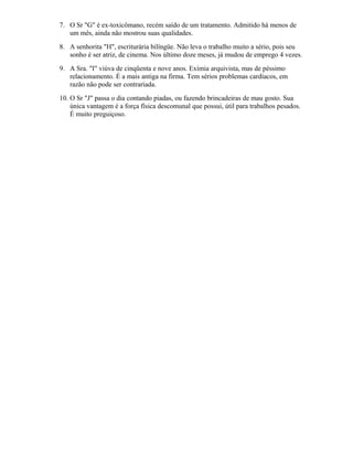 7. O Sr "G" é ex-toxicômano, recém saído de um tratamento. Admitido há menos de
um mês, ainda não mostrou suas qualidades.
8. A senhorita "H", escriturária bilíngüe. Não leva o trabalho muito a sério, pois seu
sonho é ser atriz, de cinema. Nos último doze meses, já mudou de emprego 4 vezes.
9. A Sra. "I" viúva de cinqüenta e nove anos. Exímia arquivista, mas de péssimo
relacionamento. É a mais antiga na firma. Tem sérios problemas cardíacos, em
razão não pode ser contrariada.
10. O Sr "J" passa o dia contando piadas, ou fazendo brincadeiras de mau gosto. Sua
única vantagem é a força física descomunal que possui, útil para trabalhos pesados.
É muito preguiçoso.
 