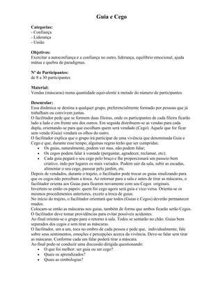 Guia e Cego
Categorias:
- Confiança
- Liderança
- União
Objetivos:
Exercitar a autoconfiança e a confiança no outro, liderança, equilíbrio emocional, ajuda
mútua e quebra de paradigmas.
Nº de Participantes:
de 8 a 30 participantes
Material:
Vendas (máscaras) numa quantidade equivalente à metade do número de participantes.
Desenrolar:
Essa dinâmica se destina a qualquer grupo, preferencialmente formado por pessoas que já
trabalham ou convivem juntas.
O facilitador pede que se formem duas fileiras, onde os participantes de cada fileira ficarão
lado a lado e em frente uns dos outros. Em seguida distribuem-se as vendas para cada
dupla, orientando-se para que escolham quem será vendado (Cego). Aquele que for ficar
sem venda (Guia) vendará os olhos do outro.
O facilitador explica que o grupo irá participar de uma vivência que denominada Guia e
Cego e que, durante esse tempo, algumas regras terão que ser cumpridas:
• Os guias, naturalmente, podem ver mas, não podem falar;
• Os cegos podem falar à vontade (perguntar, agradecer, reclamar, etc);
• Cada guia pegará o seu cego pelo braço e lhe proporcionará um passeio bem
criativo, indo por lugares os mais variados. Podem sair da sala, subir as escadas,
alimentar o seu cego, passear pelo jardim, etc.
Depois de vendados, durante o trajeto, o facilitador pode trocar os guias sinalizando para
que os cegos não percebam a troca. Ao retornar para a sala e antes de tirar as máscaras, o
facilitador orienta aos Guias para ficarem novamente com seu Cegos originais.
Invertem-se então os papeis: quem foi cego agora será guia e vice-versa. Orienta-se os
mesmos procedimentos anteriores, exceto a troca de guias.
No início do trajeto, o facilitador orientará que todos (Guias e Cegos) deverão permanecer
mudos.
Colocam-se então as máscaras nos guias, também de forma que ambos ficarão serão Cegos.
O facilitador deve tomar providências para evitar possíveis acidentes.
Ao final orienta-se o grupo para o retorno à sala. Todos se sentarão no chão. Guias bem
separados dos cegos e sem tirar as máscaras.
O facilitador, um a um, toca no ombro de cada pessoa e pede que, individualmente, fale
sobre seus sentimentos, emoções e percepções acerca da vivência. Deve-se falar sem tirar
as máscaras. Conforme cada um falar poderá tirar a máscara.
Ao final pode-se conduzir uma discussão dirigida questionando:
• O que foi melhor: ser guia ou ser cego?
• Quais os aprendizados?
• Quais as simbologias?
 