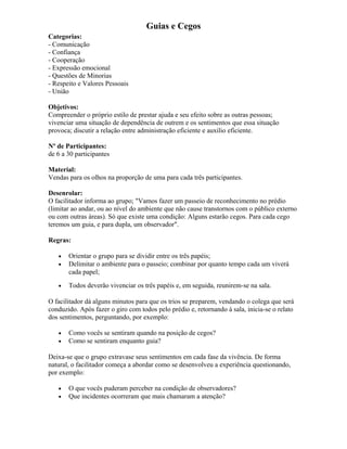 Guias e Cegos
Categorias:
- Comunicação
- Confiança
- Cooperação
- Expressão emocional
- Questões de Minorias
- Respeito e Valores Pessoais
- União
Objetivos:
Compreender o próprio estilo de prestar ajuda e seu efeito sobre as outras pessoas;
vivenciar uma situação de dependência de outrem e os sentimentos que essa situação
provoca; discutir a relação entre administração eficiente e auxilio eficiente.
Nº de Participantes:
de 6 a 30 participantes
Material:
Vendas para os olhos na proporção de uma para cada três participantes.
Desenrolar:
O facilitador informa ao grupo; "Vamos fazer um passeio de reconhecimento no prédio
(limitar ao andar, ou ao nível do ambiente que não cause transtornos com o público externo
ou com outras áreas). Só que existe uma condição: Alguns estarão cegos. Para cada cego
teremos um guia, e para dupla, um observador".
Regras:
• Orientar o grupo para se dividir entre os três papéis;
• Delimitar o ambiente para o passeio; combinar por quanto tempo cada um viverá
cada papel;
• Todos deverão vivenciar os três papéis e, em seguida, reunirem-se na sala.
O facilitador dá alguns minutos para que os trios se preparem, vendando o colega que será
conduzido. Após fazer o giro com todos pelo prédio e, retornando à sala, inicia-se o relato
dos sentimentos, perguntando, por exemplo:
• Como vocês se sentiram quando na posição de cegos?
• Como se sentiram enquanto guia?
Deixa-se que o grupo extravase seus sentimentos em cada fase da vivência. De forma
natural, o facilitador começa a abordar como se desenvolveu a experiência questionando,
por exemplo:
• O que vocês puderam perceber na condição de observadores?
• Que incidentes ocorreram que mais chamaram a atenção?
 